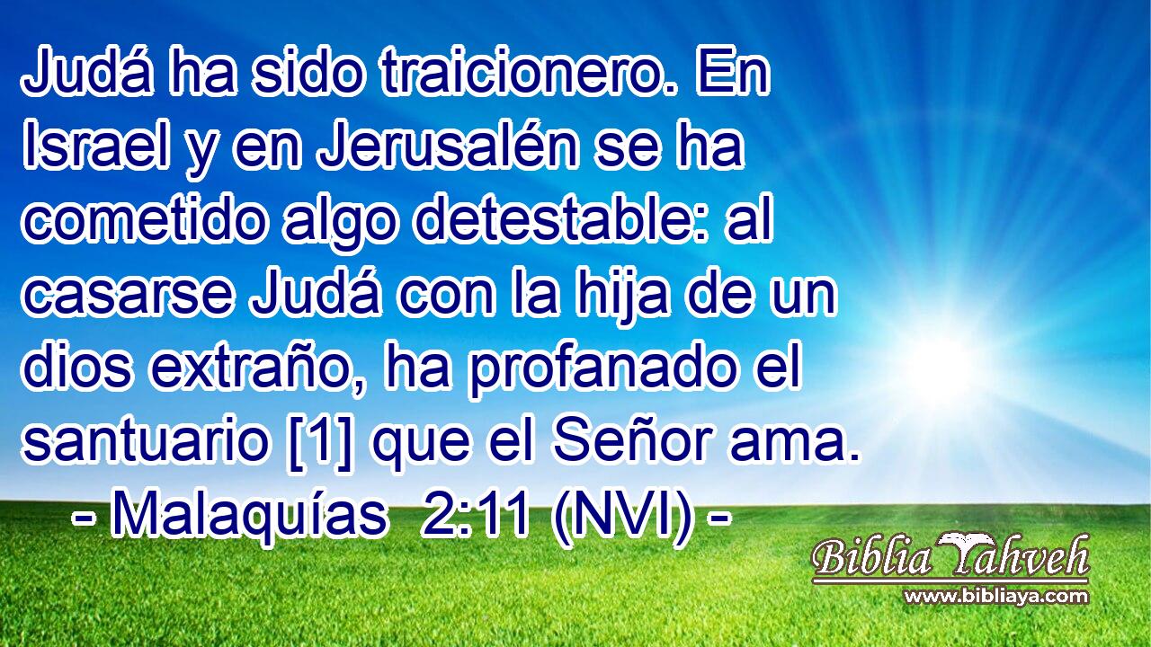  Judá ha sido traicionero. En Israel y en Jerusalén se ha cometido algo detestable: al casarse Judá con la hija de un dios extraño, ha profanado el santuario [1] que el Señor ama. 