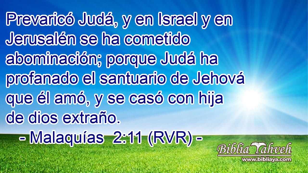 Prevaricó Judá, y en Israel y en Jerusalén se ha cometido abominación; porque Judá ha profanado el santuario de Jehová que él amó, y se casó con hija de dios extraño.