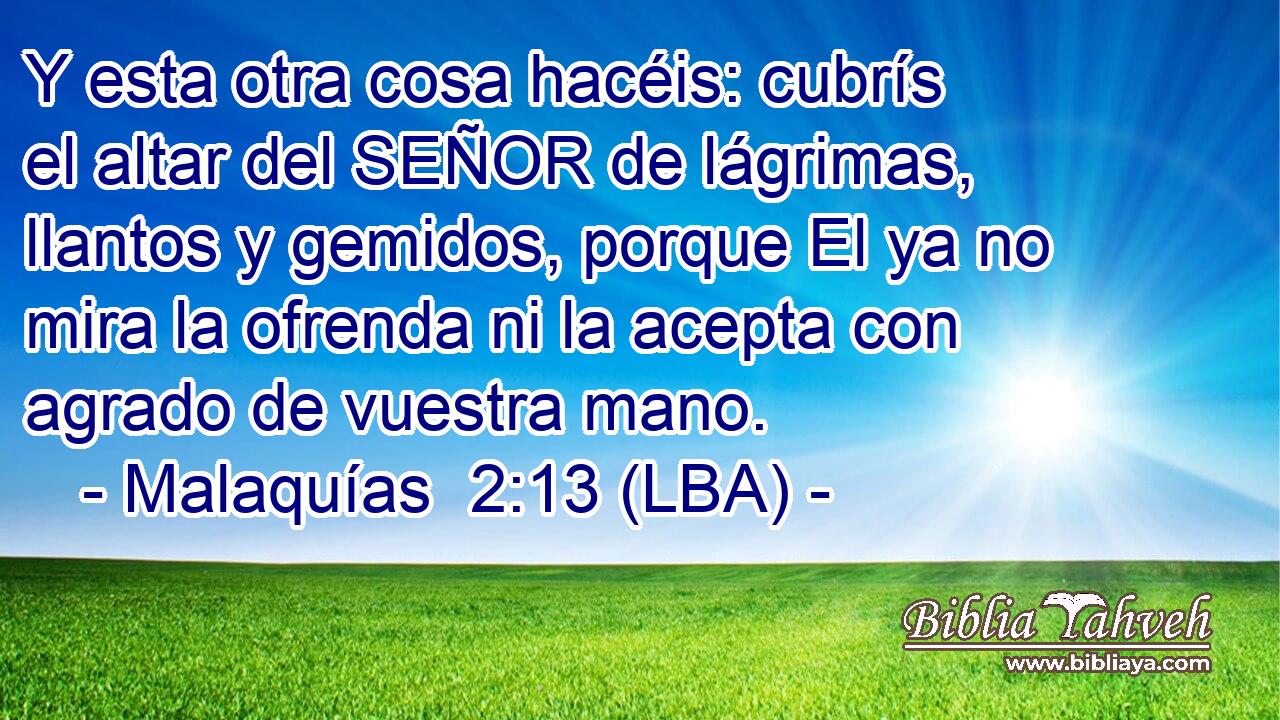 Y esta otra cosa hacéis: cubrís el altar del SEÑOR de lágrimas, llantos y gemidos, porque El ya no mira la ofrenda ni la acepta con agrado de vuestra mano.