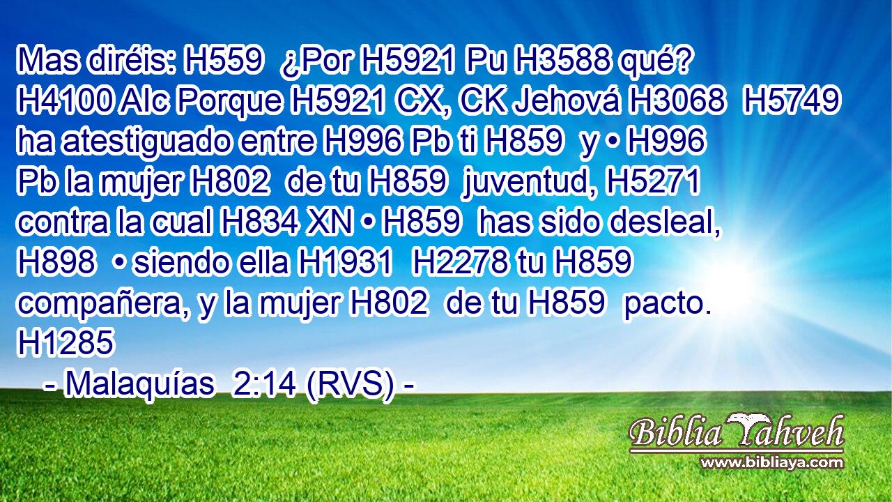 Mas diréis: H559  ¿Por H5921 Pu H3588 qué? H4100 AIc Porque H5921 CX, CK Jehová H3068  H5749 ha atestiguado entre H996 Pb ti H859  y • H996 Pb la mujer H802  de tu H859  juventud, H5271  contra la cual H834 XN • H859  has sido desleal, H898  • siendo ella H1931  H2278 tu H859  compañera, y la mujer H802  de tu H859  pacto. H1285  
