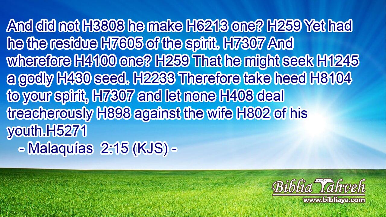 And did not H3808 he make H6213 one? H259 Yet had he the residue H7605 of the spirit. H7307 And wherefore H4100 one? H259 That he might seek H1245 a godly H430 seed. H2233 Therefore take heed H8104 to your spirit, H7307 and let none H408 deal treacherously H898 against the wife H802 of his youth.H5271