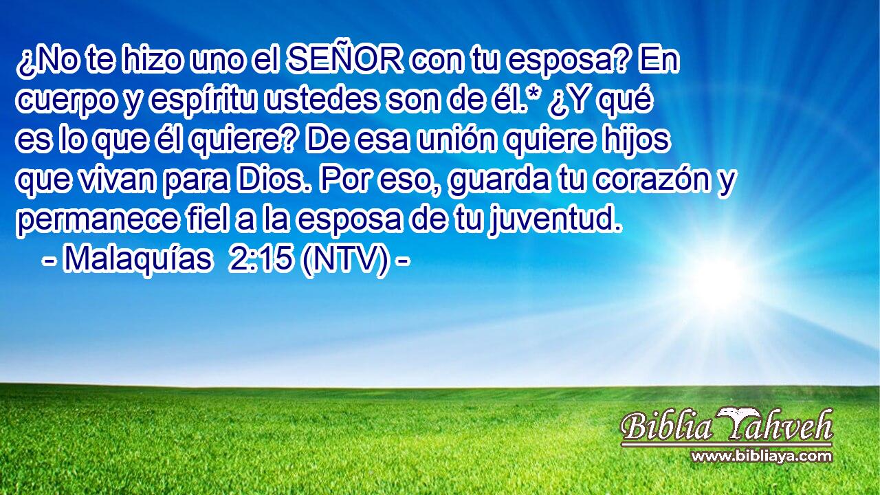 ¿No te hizo uno el SEÑOR con tu esposa? En cuerpo y espíritu ustedes son de él.* ¿Y qué es lo que él quiere? De esa unión quiere hijos que vivan para Dios. Por eso, guarda tu corazón y permanece fiel a la esposa de tu juventud.