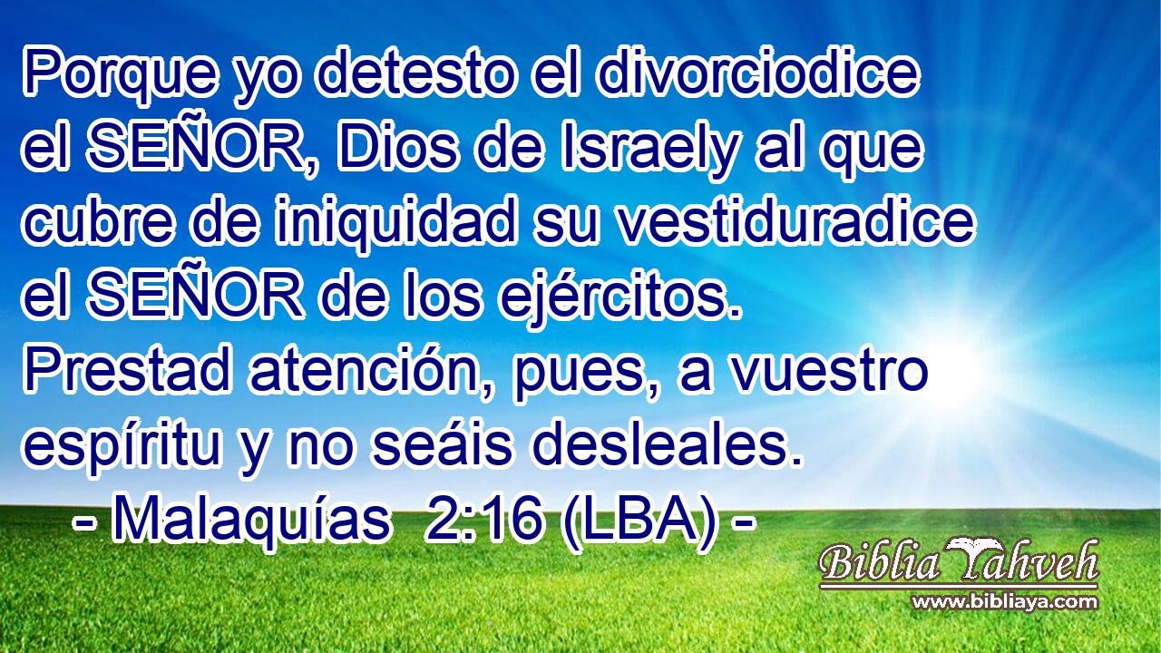 Porque yo detesto el divorciodice el SEÑOR, Dios de Israely al que cubre de iniquidad su vestiduradice el SEÑOR de los ejércitos. Prestad atención, pues, a vuestro espíritu y no seáis desleales.