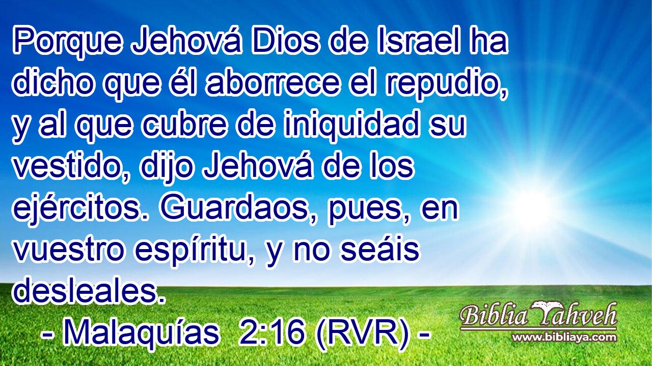 Porque Jehová Dios de Israel ha dicho que él aborrece el repudio, y al que cubre de iniquidad su vestido, dijo Jehová de los ejércitos. Guardaos, pues, en vuestro espíritu, y no seáis desleales.