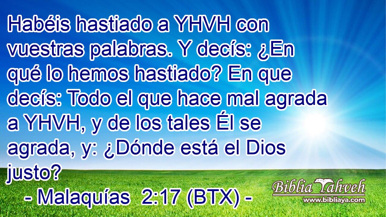 Habéis hastiado a YHVH con vuestras palabras. Y decís: ¿En qué lo hemos hastiado? En que decís: Todo el que hace mal agrada a YHVH, y de los tales Él se agrada, y: ¿Dónde está el Dios justo?