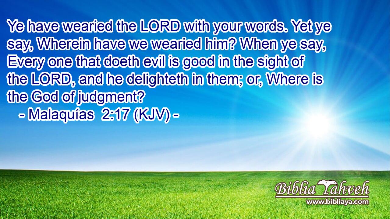 Ye have wearied the LORD with your words. Yet ye say, Wherein have we wearied him? When ye say, Every one that doeth evil is good in the sight of the LORD, and he delighteth in them; or, Where is the God of judgment?
