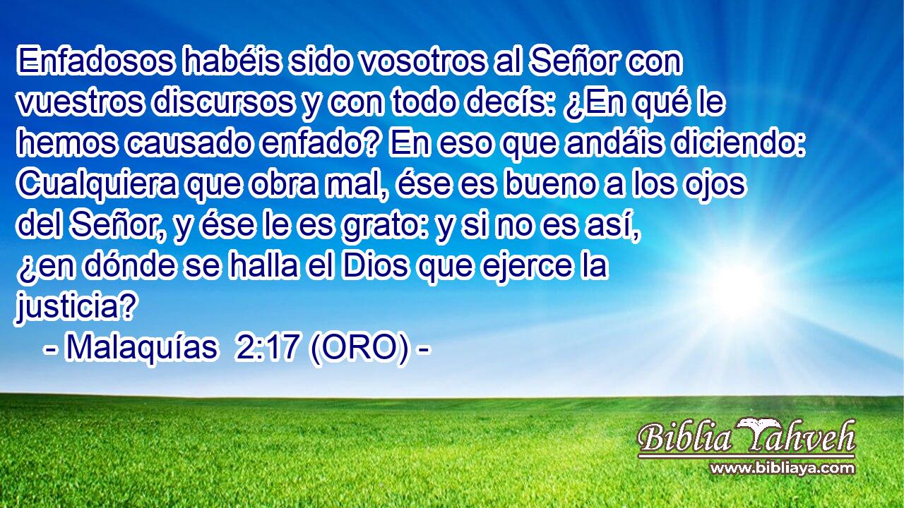  Enfadosos habéis sido vosotros al Señor con vuestros discursos y con todo decís: ¿En qué le hemos causado enfado? En eso que andáis diciendo: Cualquiera que obra mal, ése es bueno a los ojos del Señor, y ése le es grato: y si no es así, ¿en dónde se halla el Dios que ejerce la justicia? 