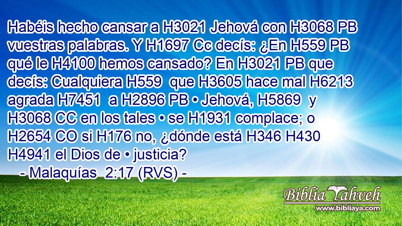 Habéis hecho cansar a H3021 Jehová con H3068 PB vuestras palabras. Y H1697 Cc decís: ¿En H559 PB qué le H4100 hemos cansado? En H3021 PB que decís: Cualquiera H559  que H3605 hace mal H6213  agrada H7451  a H2896 PB • Jehová, H5869  y H3068 CC en los tales • se H1931 complace; o H2654 CO si H176 no, ¿dónde está H346 H430 H4941 el Dios de • justicia? 