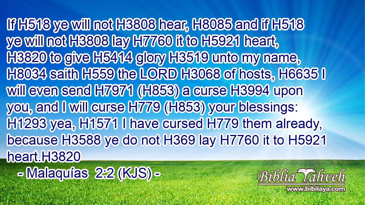 If H518 ye will not H3808 hear, H8085 and if H518 ye will not H3808 lay H7760 it to H5921 heart, H3820 to give H5414 glory H3519 unto my name, H8034 saith H559 the LORD H3068 of hosts, H6635 I will even send H7971 (H853) a curse H3994 upon you, and I will curse H779 (H853) your blessings: H1293 yea, H1571 I have cursed H779 them already, because H3588 ye do not H369 lay H7760 it to H5921 heart.H3820
