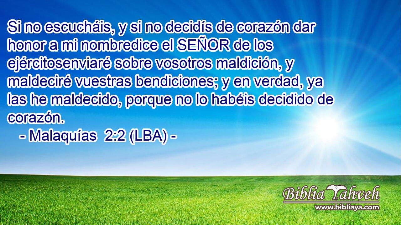 Si no escucháis, y si no decidís de corazón dar honor a mi nombredice el SEÑOR de los ejércitosenviaré sobre vosotros maldición, y maldeciré vuestras bendiciones; y en verdad, ya las he maldecido, porque no lo habéis decidido de corazón.