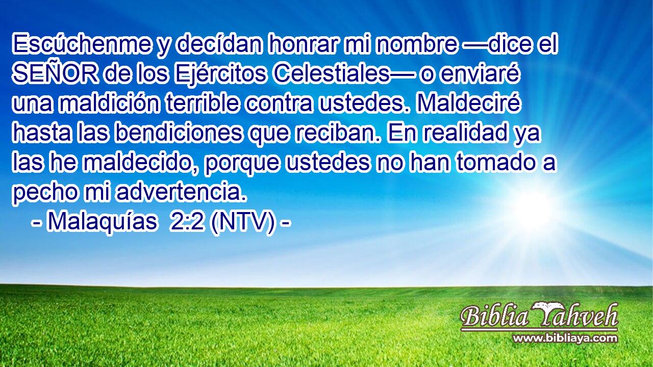 Escúchenme y decídan honrar mi nombre —dice el SEÑOR de los Ejércitos Celestiales— o enviaré una maldición terrible contra ustedes. Maldeciré hasta las bendiciones que reciban. En realidad ya las he maldecido, porque ustedes no han tomado a pecho mi advertencia.