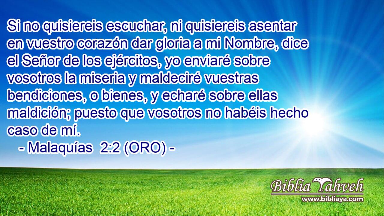 Si no quisiereis escuchar, ni quisiereis asentar en vuestro corazón dar gloria a mi Nombre, dice el Señor de los ejércitos, yo enviaré sobre vosotros la miseria y maldeciré vuestras bendiciones, o bienes, y echaré sobre ellas maldición; puesto que vosotros no habéis hecho caso de mí. 