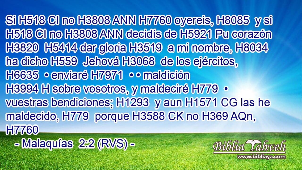 Si H518 CI no H3808 ANN H7760 oyereis, H8085  y si H518 CI no H3808 ANN decidís de H5921 Pu corazón H3820  H5414 dar gloria H3519  a mi nombre, H8034  ha dicho H559  Jehová H3068  de los ejércitos, H6635  • enviaré H7971  • • maldición H3994 H sobre vosotros, y maldeciré H779  • vuestras bendiciones; H1293  y aun H1571 CG las he maldecido, H779  porque H3588 CK no H369 AQn,  H7760