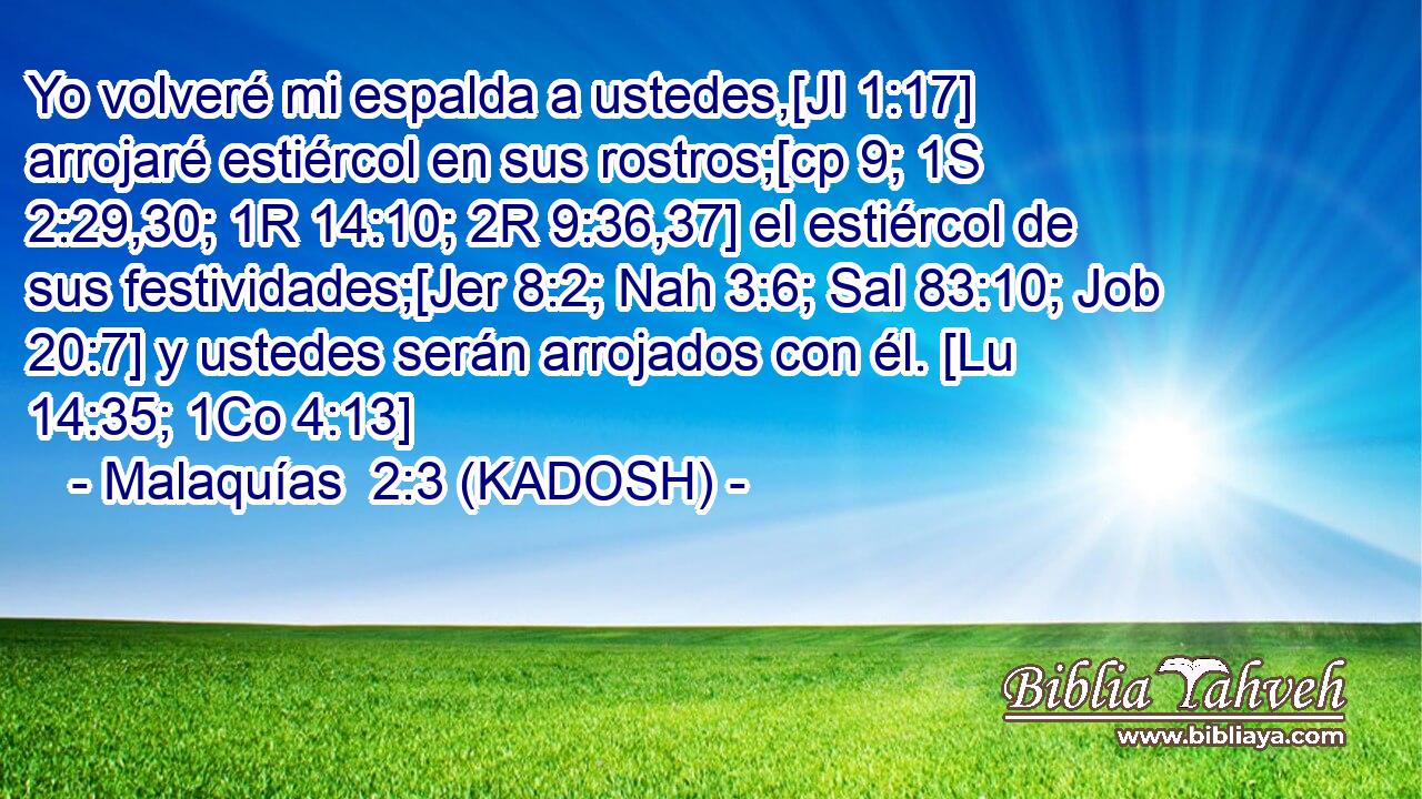  Yo volveré mi espalda a ustedes,[Jl 1:17] arrojaré estiércol en sus rostros;[cp 9; 1S 2:29,30; 1R 14:10; 2R 9:36,37] el estiércol de sus festividades;[Jer 8:2; Nah 3:6; Sal 83:10; Job 20:7] y ustedes serán arrojados con él. [Lu 14:35; 1Co 4:13] 
