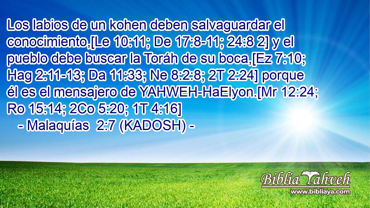  Los labios de un kohen deben salvaguardar el conocimiento,[Le 10:11; De 17:8-11; 24:8 2] y el pueblo debe buscar la Toráh de su boca,[Ez 7:10; Hag 2:11-13; Da 11:33; Ne 8:2:8; 2T 2:24] porque él es el mensajero de YAHWEH-HaElyon.[Mr 12:24; Ro 15:14; 2Co 5:20; 1T 4:16] 
