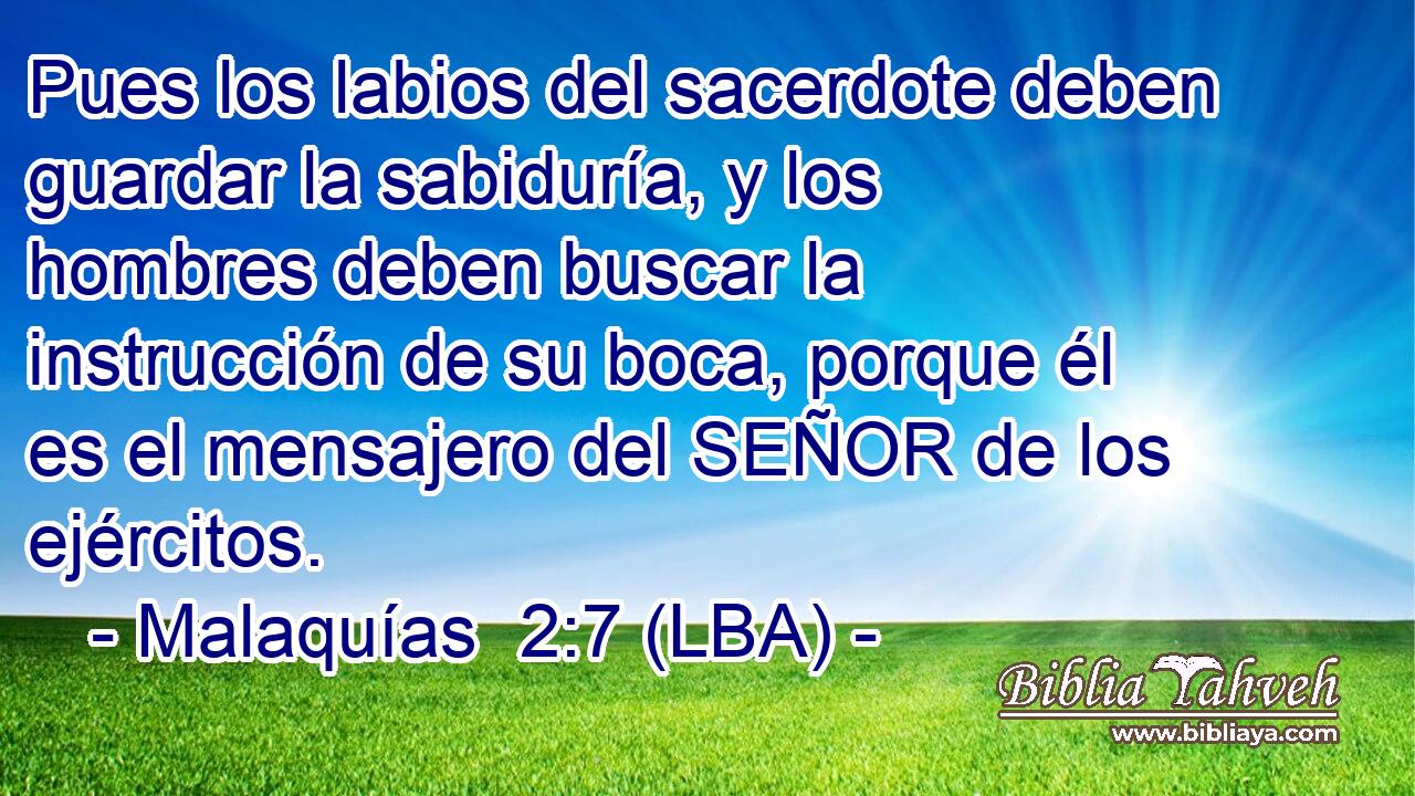 Pues los labios del sacerdote deben guardar la sabiduría, y los hombres deben buscar la instrucción de su boca, porque él es el mensajero del SEÑOR de los ejércitos.