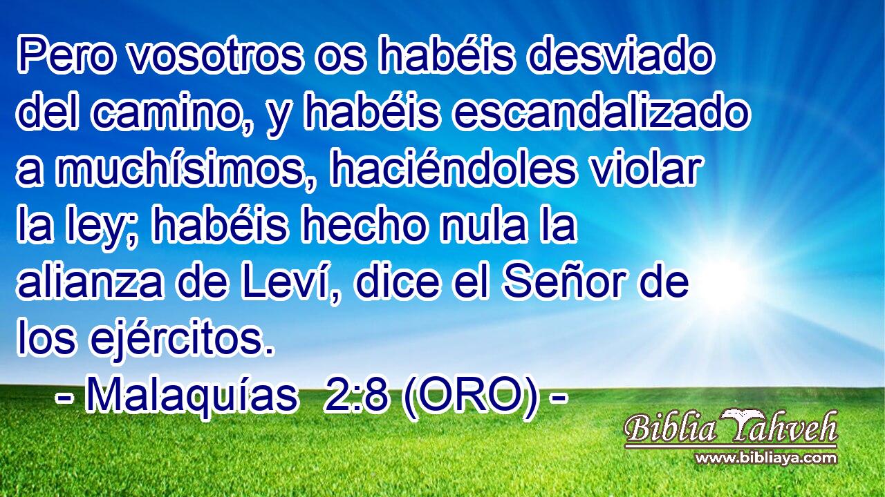  Pero vosotros os habéis desviado del camino, y habéis escandalizado a muchísimos, haciéndoles violar la ley; habéis hecho nula la alianza de Leví, dice el Señor de los ejércitos. 