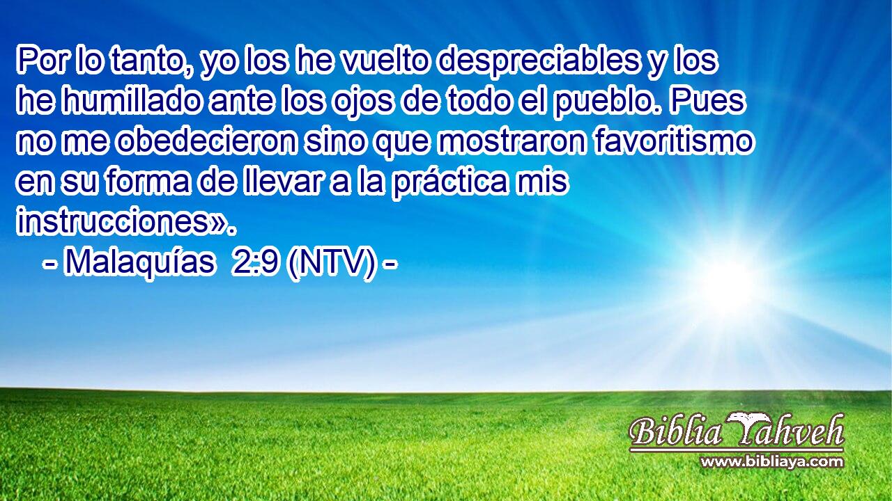 Por lo tanto, yo los he vuelto despreciables y los he humillado ante los ojos de todo el pueblo. Pues no me obedecieron sino que mostraron favoritismo en su forma de llevar a la práctica mis instrucciones».