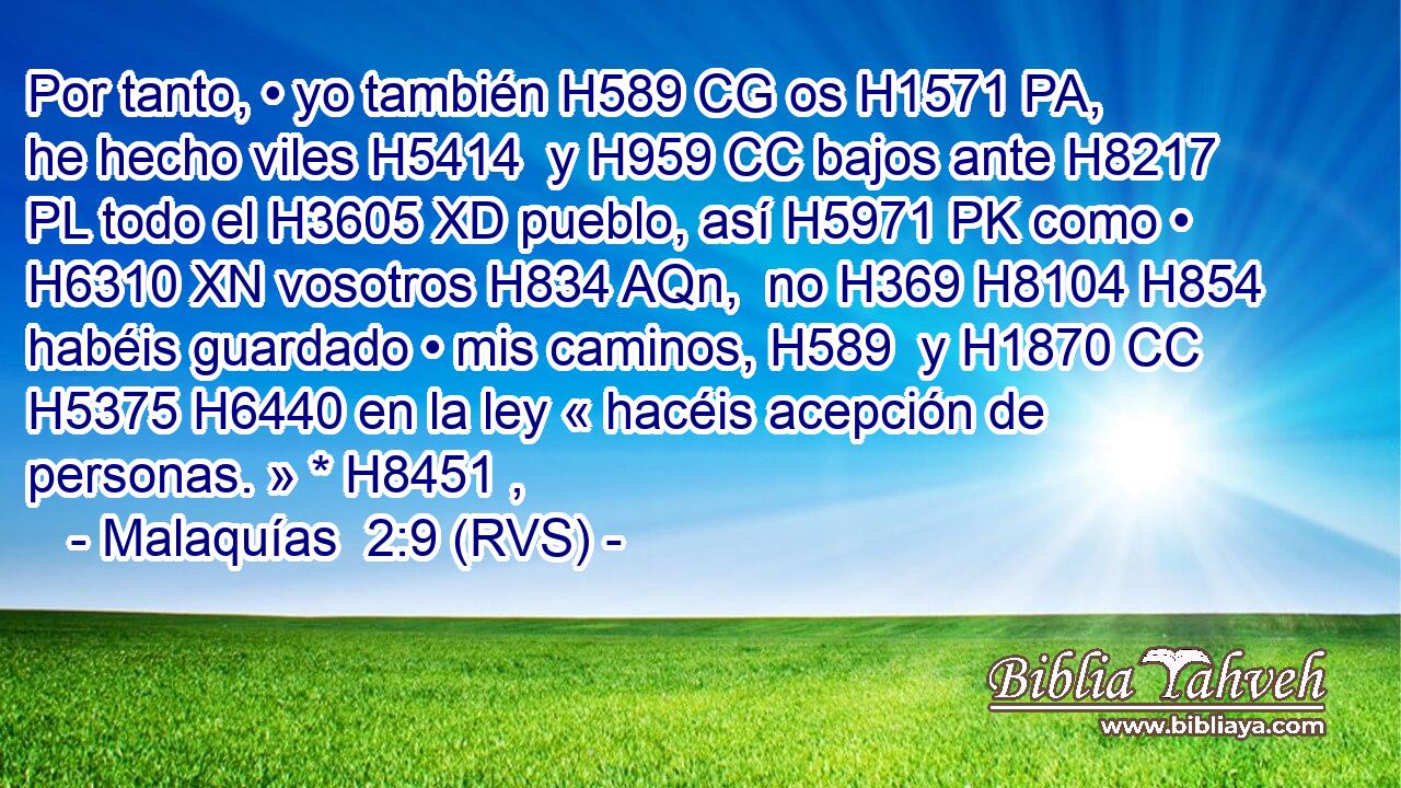 Por tanto, • yo también H589 CG os H1571 PA,  he hecho viles H5414  y H959 CC bajos ante H8217 PL todo el H3605 XD pueblo, así H5971 PK como • H6310 XN vosotros H834 AQn,  no H369 H8104 H854 habéis guardado • mis caminos, H589  y H1870 CC H5375 H6440 en la ley « hacéis acepción de personas. » * H8451 ,  