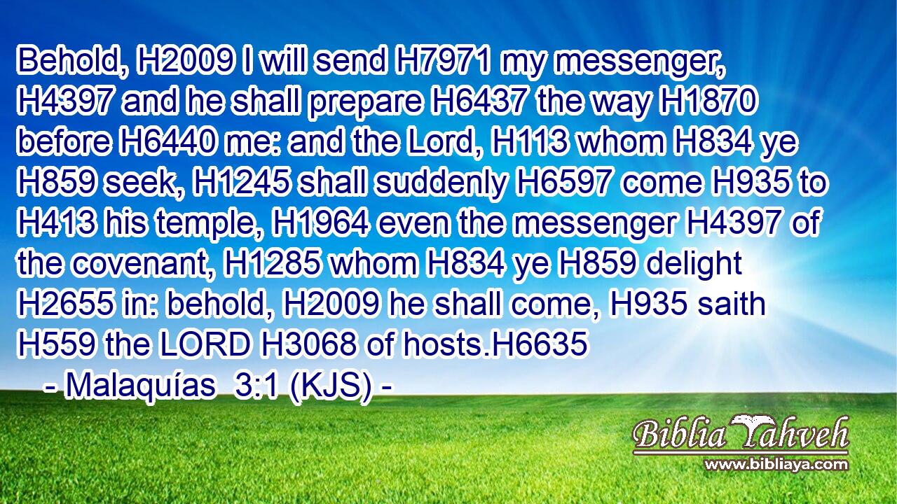 Behold, H2009 I will send H7971 my messenger, H4397 and he shall prepare H6437 the way H1870 before H6440 me: and the Lord, H113 whom H834 ye H859 seek, H1245 shall suddenly H6597 come H935 to H413 his temple, H1964 even the messenger H4397 of the covenant, H1285 whom H834 ye H859 delight H2655 in: behold, H2009 he shall come, H935 saith H559 the LORD H3068 of hosts.H6635