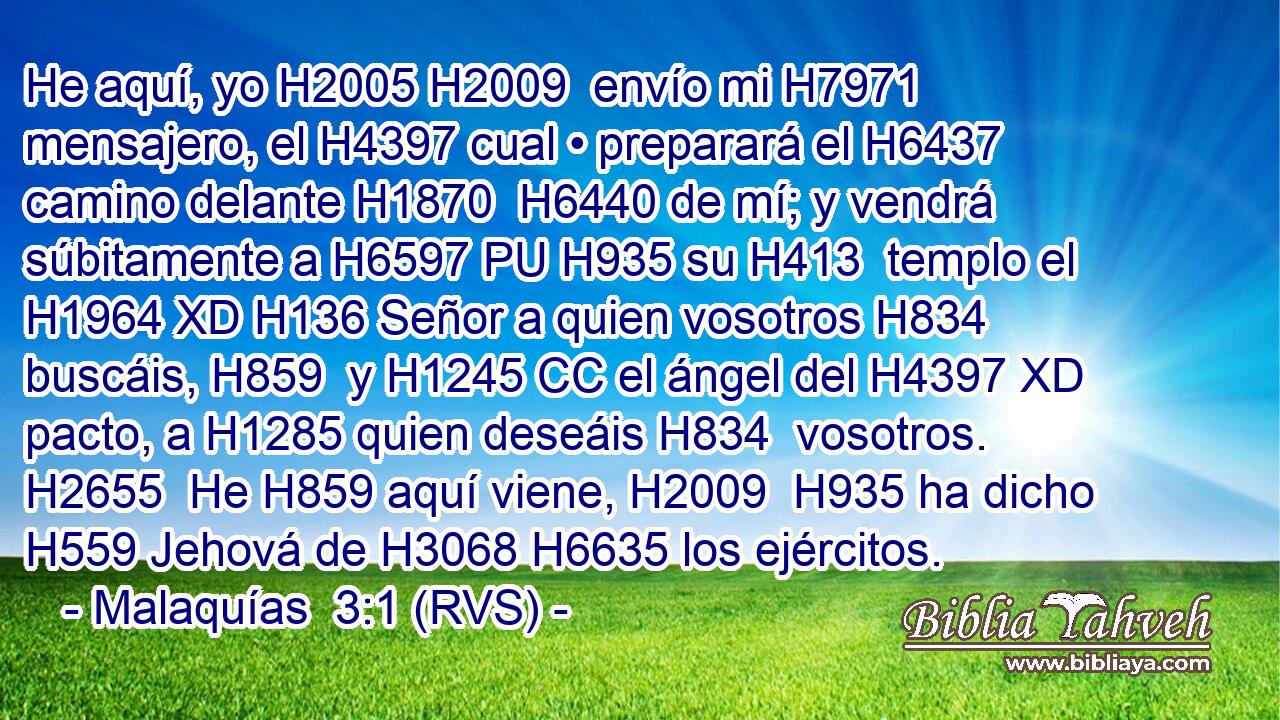 He aquí, yo H2005 H2009  envío mi H7971  mensajero, el H4397 cual • preparará el H6437 camino delante H1870  H6440 de mí; y vendrá súbitamente a H6597 PU H935 su H413  templo el H1964 XD H136 Señor a quien vosotros H834  buscáis, H859  y H1245 CC el ángel del H4397 XD pacto, a H1285 quien deseáis H834  vosotros. H2655  He H859 aquí viene, H2009  H935 ha dicho H559 Jehová de H3068 H6635 los ejércitos. 