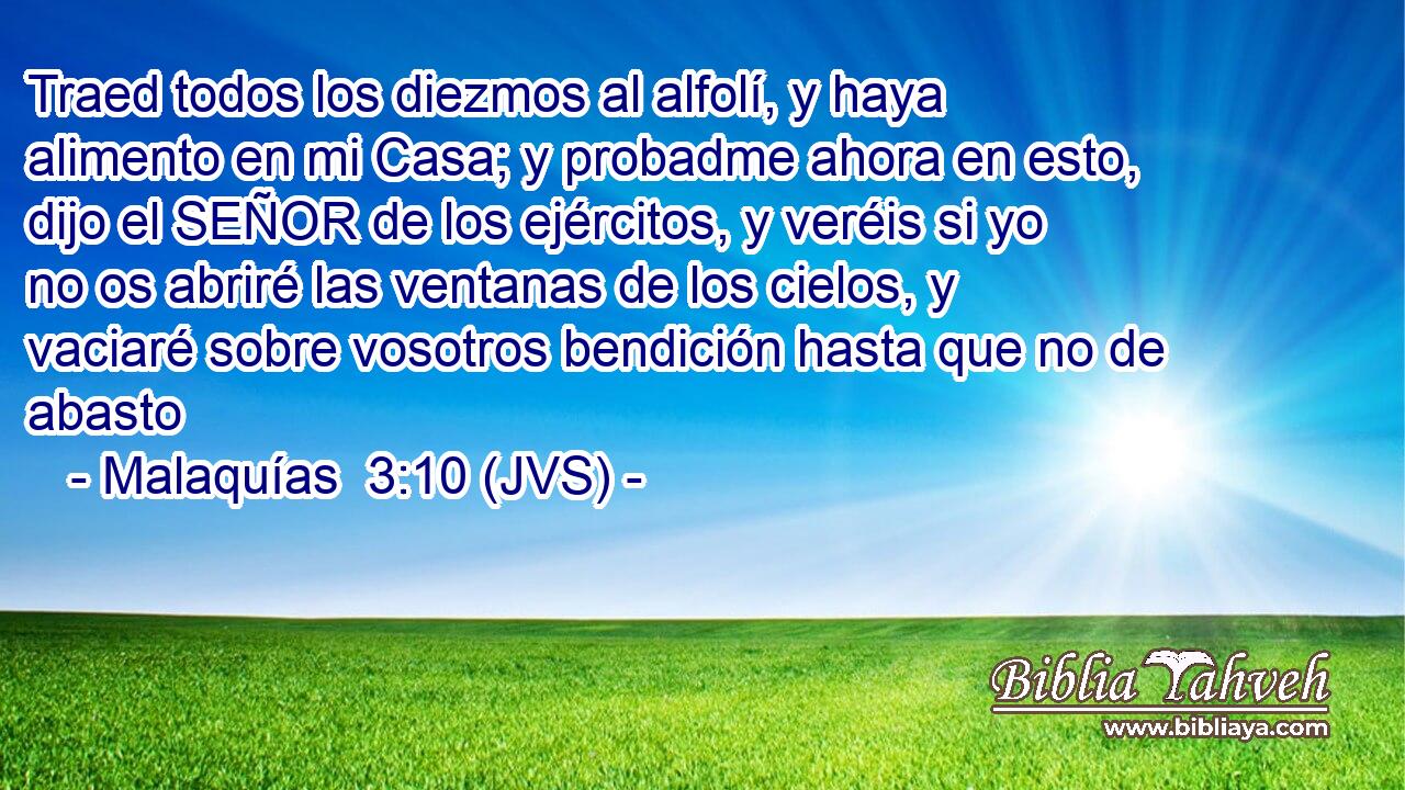 Traed todos los diezmos al alfolí, y haya alimento en mi Casa; y probadme ahora en esto, dijo el SEÑOR de los ejércitos, y veréis si yo no os abriré las ventanas de los cielos, y vaciaré sobre vosotros bendición hasta que no de abasto