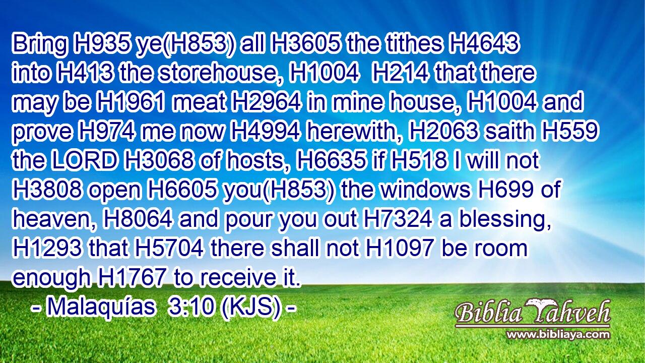 Bring H935 ye(H853) all H3605 the tithes H4643 into H413 the storehouse, H1004  H214 that there may be H1961 meat H2964 in mine house, H1004 and prove H974 me now H4994 herewith, H2063 saith H559 the LORD H3068 of hosts, H6635 if H518 I will not H3808 open H6605 you(H853) the windows H699 of heaven, H8064 and pour you out H7324 a blessing, H1293 that H5704 there shall not H1097 be room enough H1767 to receive it.