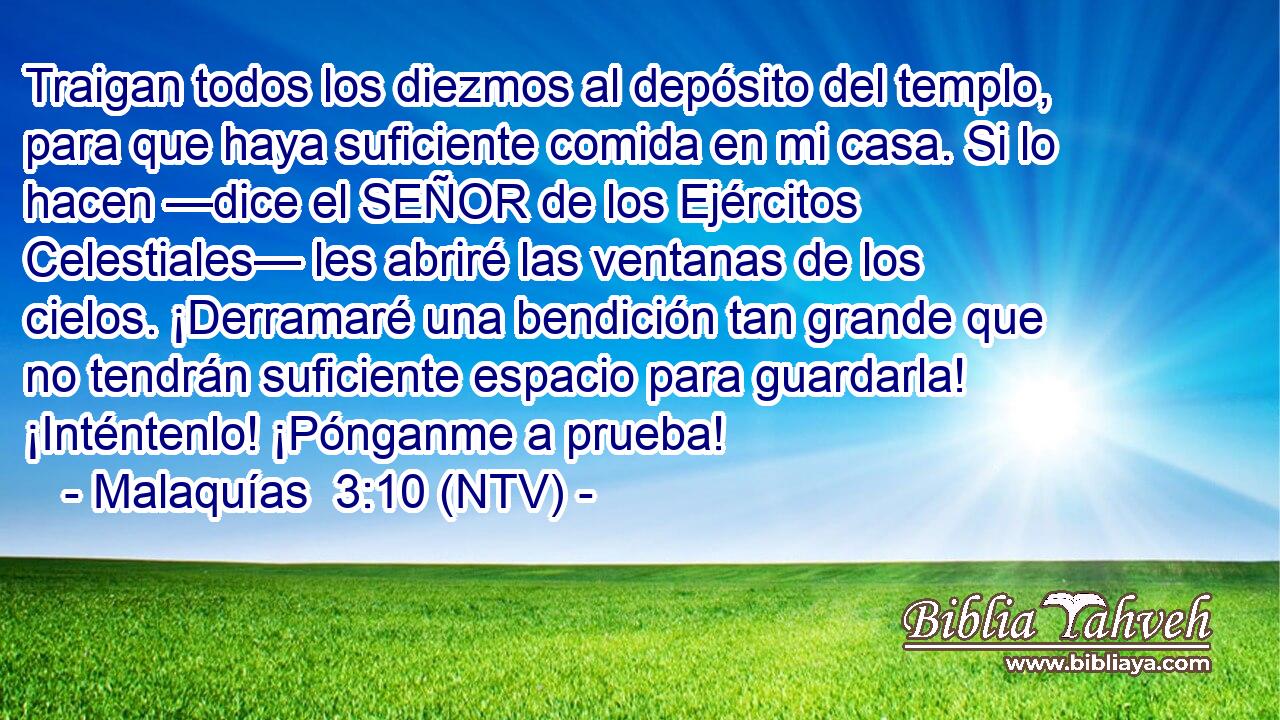 Traigan todos los diezmos al depósito del templo, para que haya suficiente comida en mi casa. Si lo hacen —dice el SEÑOR de los Ejércitos Celestiales— les abriré las ventanas de los cielos. ¡Derramaré una bendición tan grande que no tendrán suficiente espacio para guardarla! ¡Inténtenlo! ¡Pónganme a prueba!