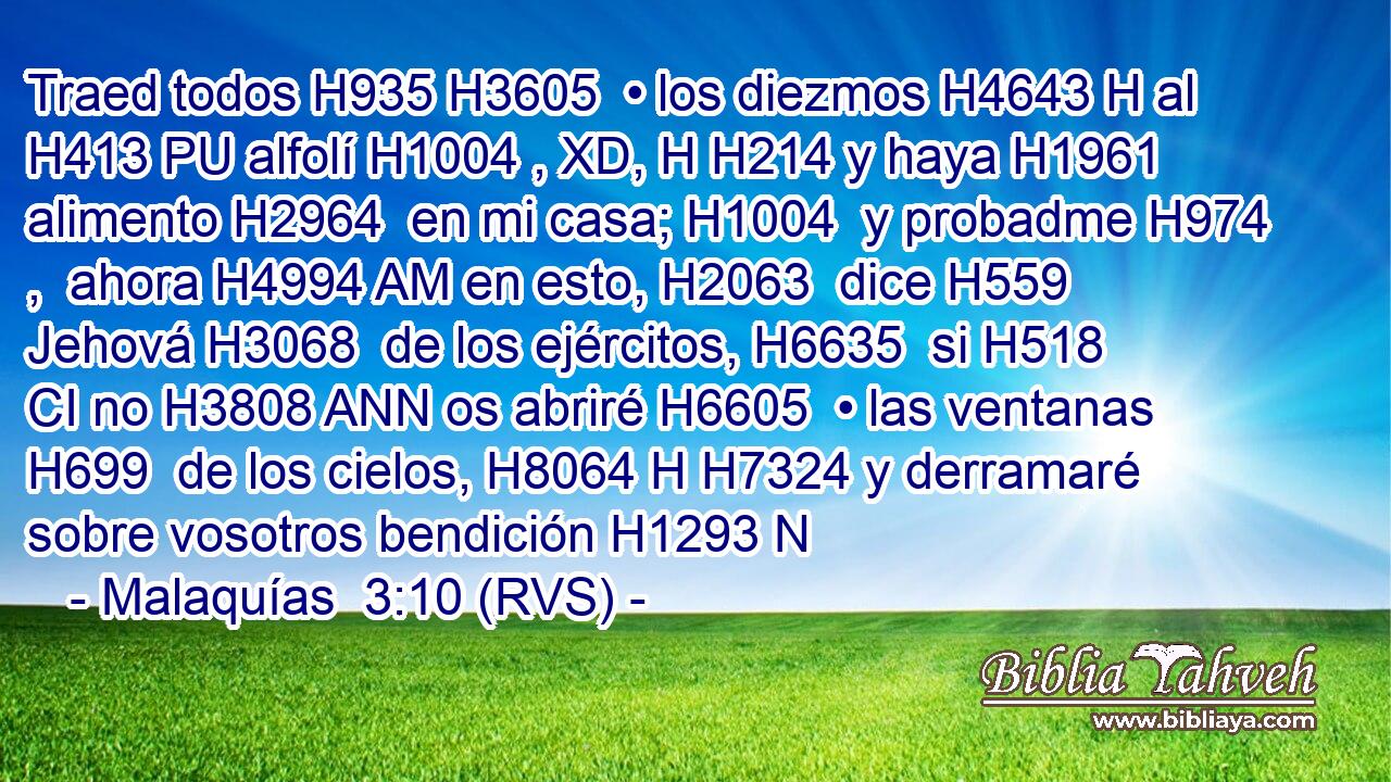 Traed todos H935 H3605  • los diezmos H4643 H al H413 PU alfolí H1004 , XD, H H214 y haya H1961  alimento H2964  en mi casa; H1004  y probadme H974 ,  ahora H4994 AM en esto, H2063  dice H559  Jehová H3068  de los ejércitos, H6635  si H518 CI no H3808 ANN os abriré H6605  • las ventanas H699  de los cielos, H8064 H H7324 y derramaré sobre vosotros bendición H1293 N