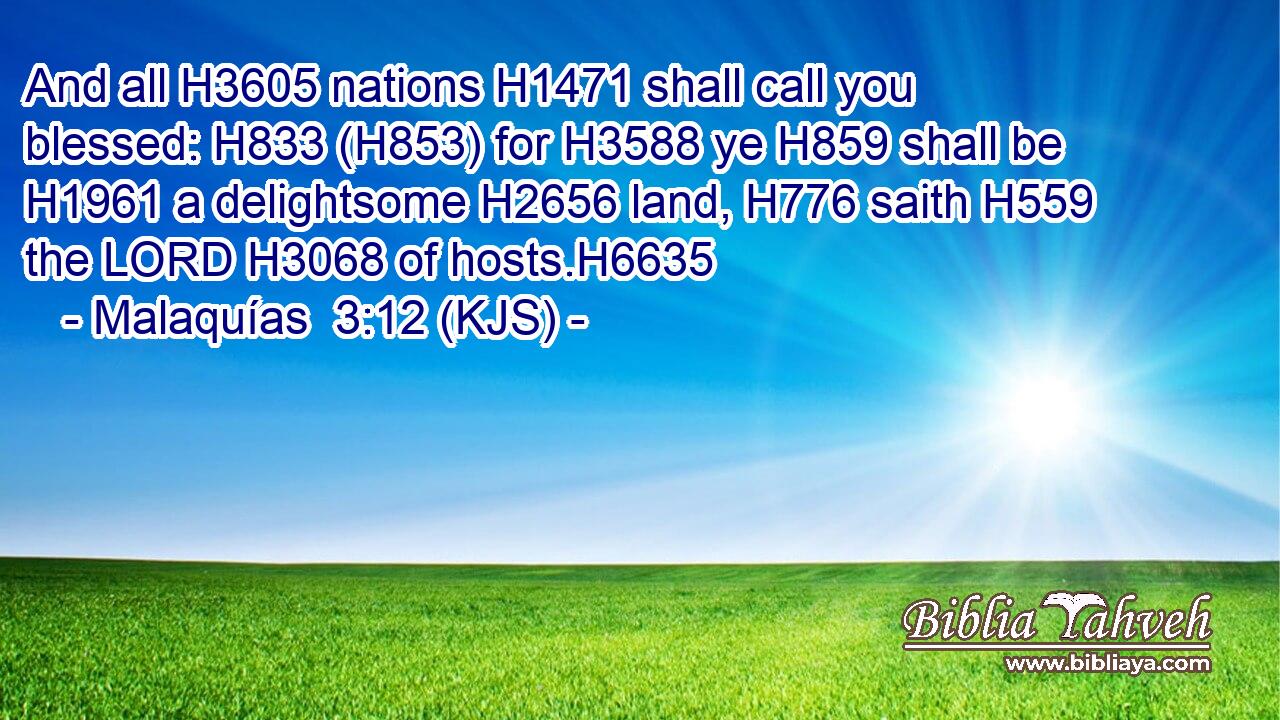 And all H3605 nations H1471 shall call you blessed: H833 (H853) for H3588 ye H859 shall be H1961 a delightsome H2656 land, H776 saith H559 the LORD H3068 of hosts.H6635