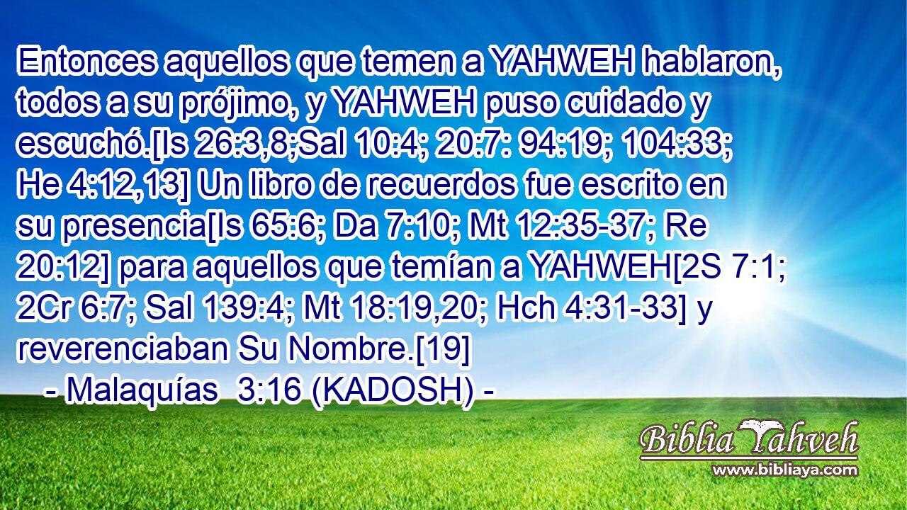  Entonces aquellos que temen a YAHWEH hablaron, todos a su prójimo, y YAHWEH puso cuidado y escuchó.[Is 26:3,8;Sal 10:4; 20:7: 94:19; 104:33; He 4:12,13] Un libro de recuerdos fue escrito en su presencia[Is 65:6; Da 7:10; Mt 12:35-37; Re 20:12] para aquellos que temían a YAHWEH[2S 7:1; 2Cr 6:7; Sal 139:4; Mt 18:19,20; Hch 4:31-33] y reverenciaban Su Nombre.[19] 