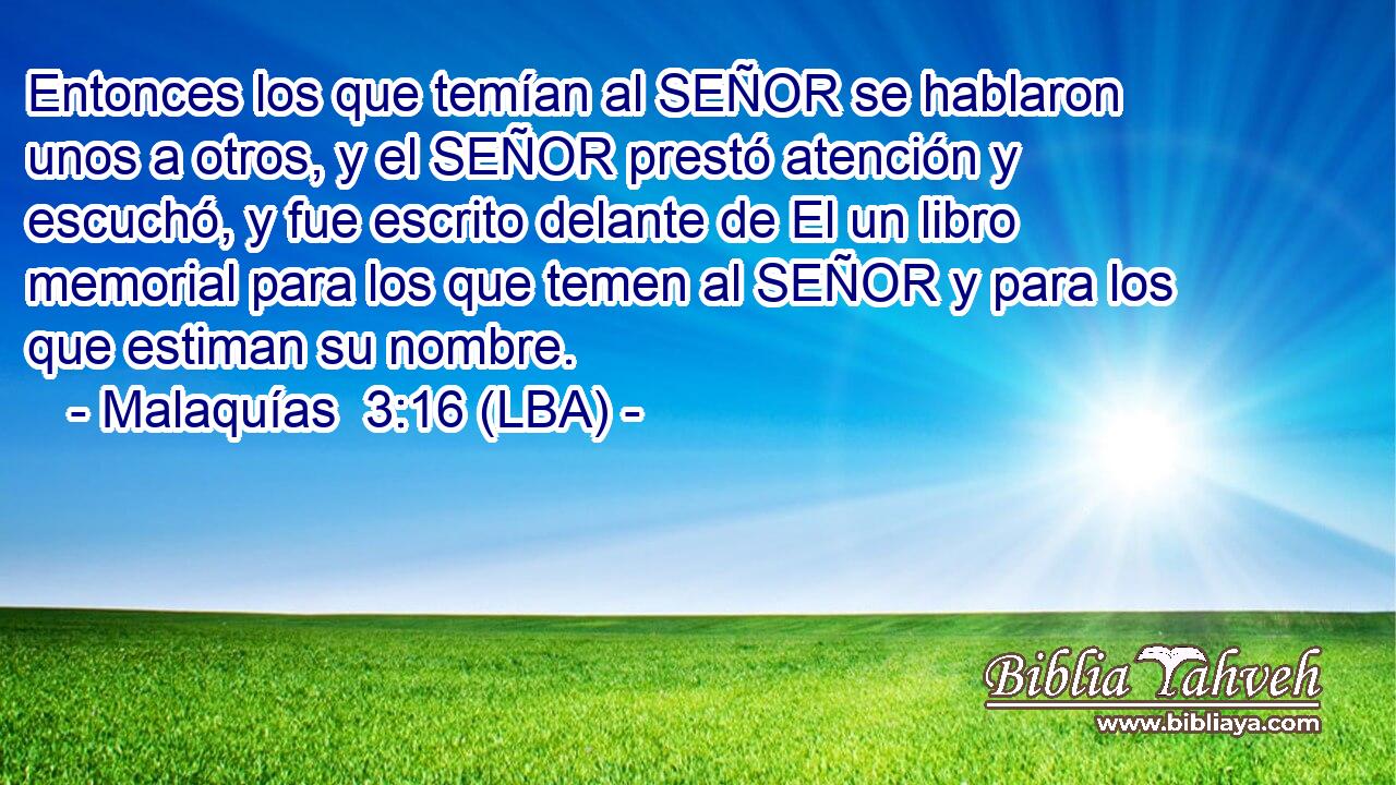 Entonces los que temían al SEÑOR se hablaron unos a otros, y el SEÑOR prestó atención y escuchó, y fue escrito delante de El un libro memorial para los que temen al SEÑOR y para los que estiman su nombre.