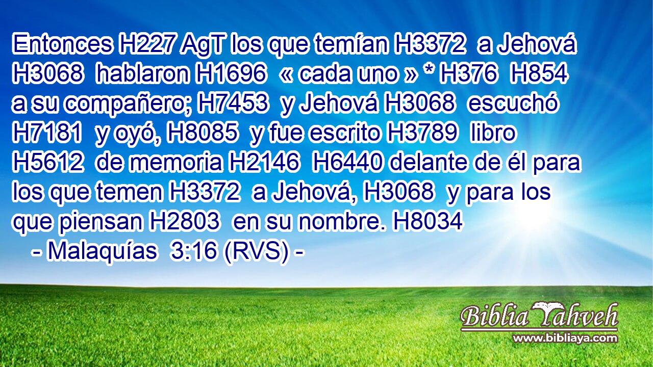 Entonces H227 AgT los que temían H3372  a Jehová H3068  hablaron H1696  « cada uno » * H376  H854 a su compañero; H7453  y Jehová H3068  escuchó H7181  y oyó, H8085  y fue escrito H3789  libro H5612  de memoria H2146  H6440 delante de él para los que temen H3372  a Jehová, H3068  y para los que piensan H2803  en su nombre. H8034  