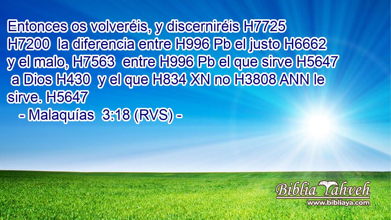 Entonces os volveréis, y discerniréis H7725 H7200  la diferencia entre H996 Pb el justo H6662  y el malo, H7563  entre H996 Pb el que sirve H5647  a Dios H430  y el que H834 XN no H3808 ANN le sirve. H5647  