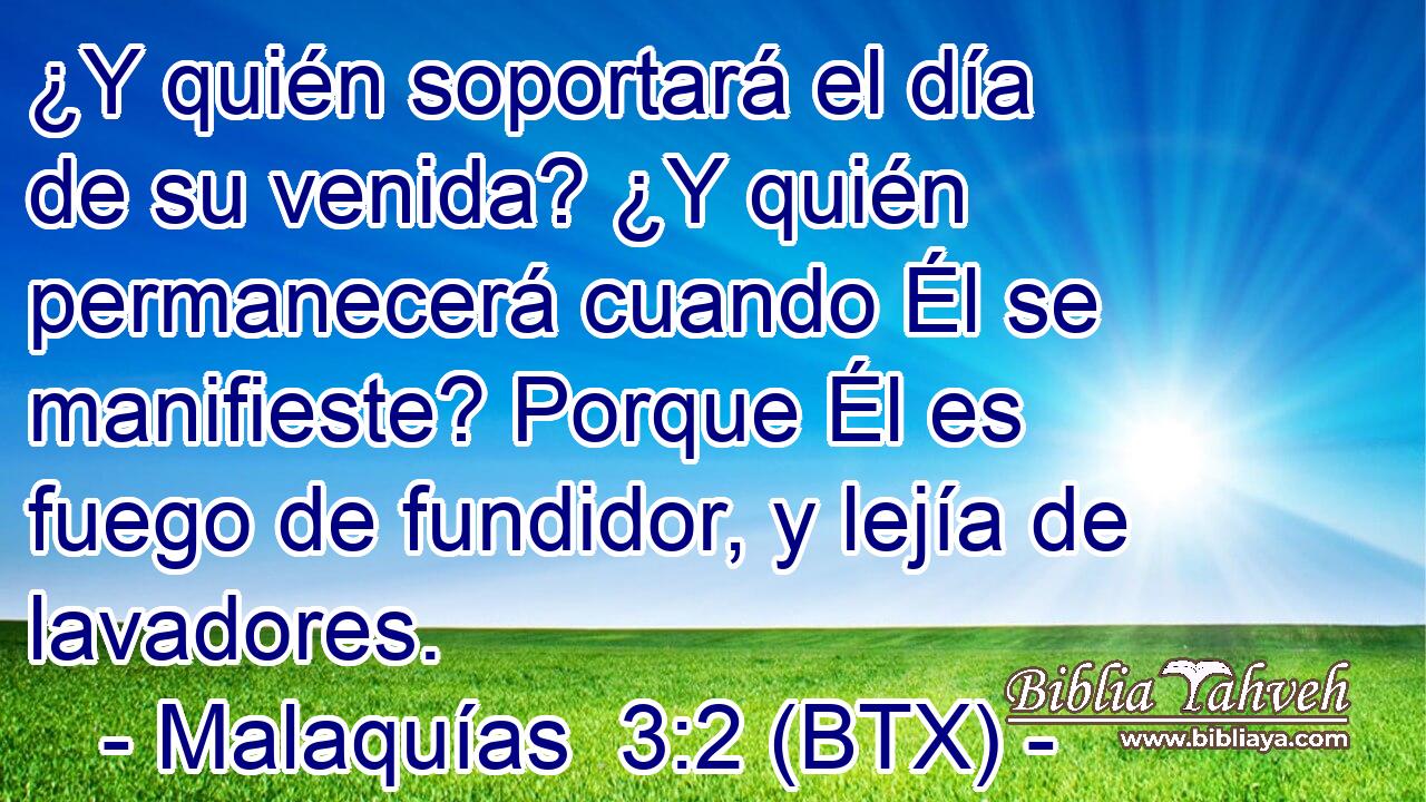 ¿Y quién soportará el día de su venida? ¿Y quién permanecerá cuando Él se manifieste? Porque Él es fuego de fundidor, y lejía de lavadores.