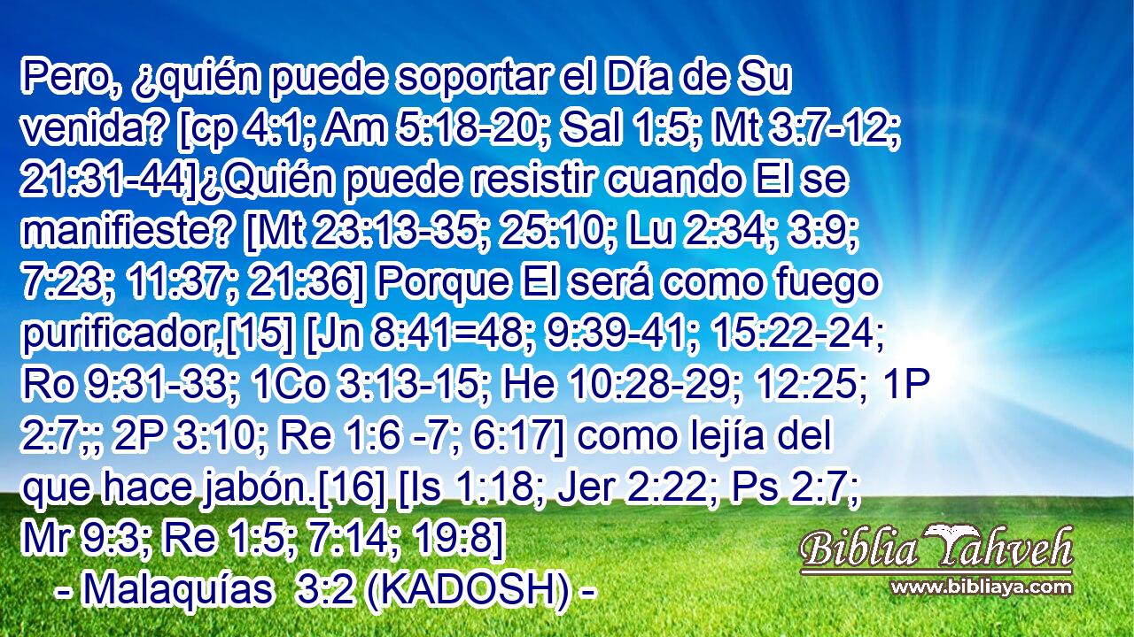 Pero, ¿quién puede soportar el Día de Su venida? [cp 4:1; Am 5:18-20; Sal 1:5; Mt 3:7-12; 21:31-44]¿Quién puede resistir cuando El se manifieste? [Mt 23:13-35; 25:10; Lu 2:34; 3:9; 7:23; 11:37; 21:36] Porque El será como fuego purificador,[15] [Jn 8:41=48; 9:39-41; 15:22-24; Ro 9:31-33; 1Co 3:13-15; He 10:28-29; 12:25; 1P 2:7;; 2P 3:10; Re 1:6 -7; 6:17] como lejía del que hace jabón.[16] [Is 1:18; Jer 2:22; Ps 2:7; Mr 9:3; Re 1:5; 7:14; 19:8] 