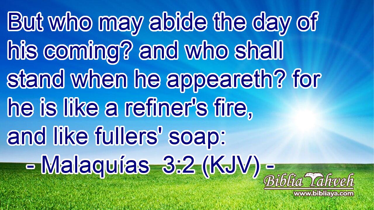 But who may abide the day of his coming? and who shall stand when he appeareth? for he is like a refiner's fire, and like fullers' soap: