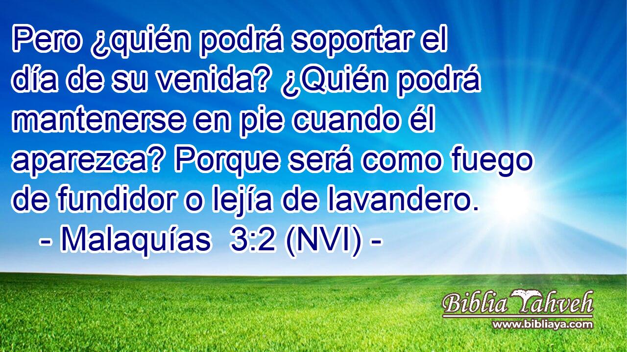  Pero ¿quién podrá soportar el día de su venida? ¿Quién podrá mantenerse en pie cuando él aparezca? Porque será como fuego de fundidor o lejía de lavandero. 