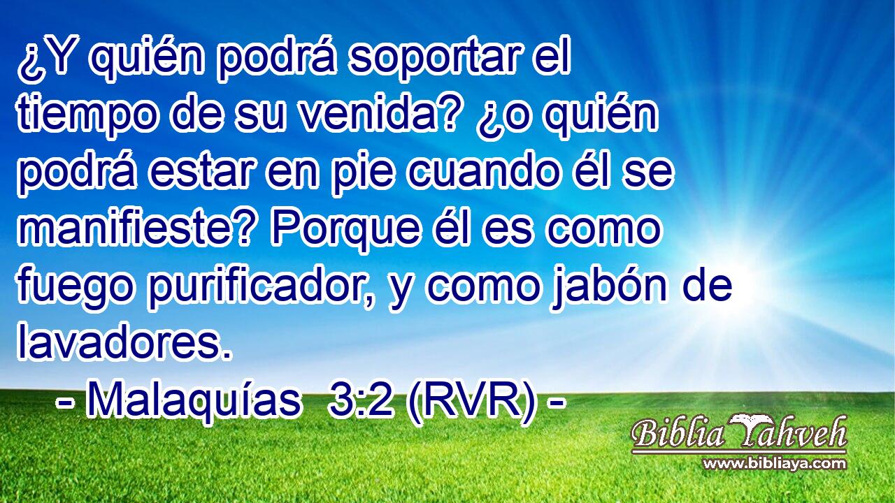 ¿Y quién podrá soportar el tiempo de su venida? ¿o quién podrá estar en pie cuando él se manifieste? Porque él es como fuego purificador, y como jabón de lavadores.