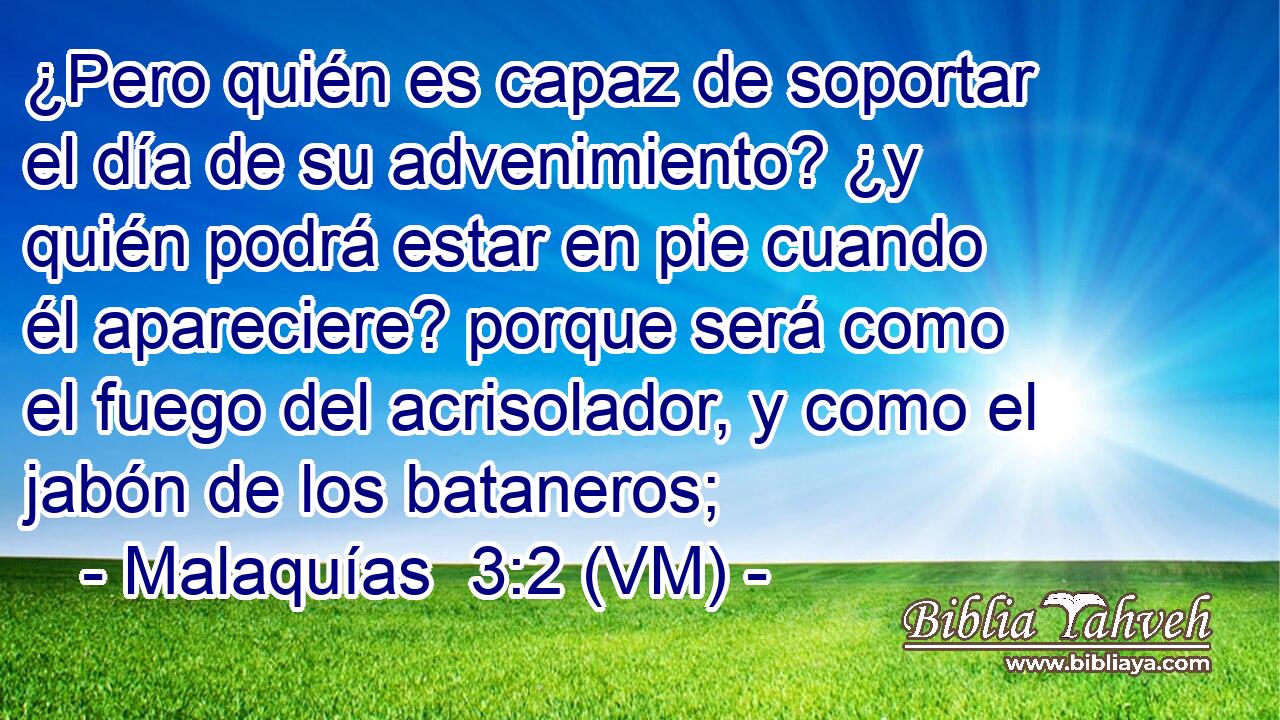  ¿Pero quién es capaz de soportar el día de su advenimiento? ¿y quién podrá estar en pie cuando él apareciere? porque será como el fuego del acrisolador, y como el jabón de los bataneros; 