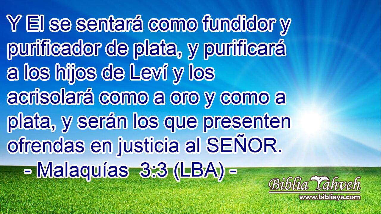 Y El se sentará como fundidor y purificador de plata, y purificará a los hijos de Leví y los acrisolará como a oro y como a plata, y serán los que presenten ofrendas en justicia al SEÑOR.