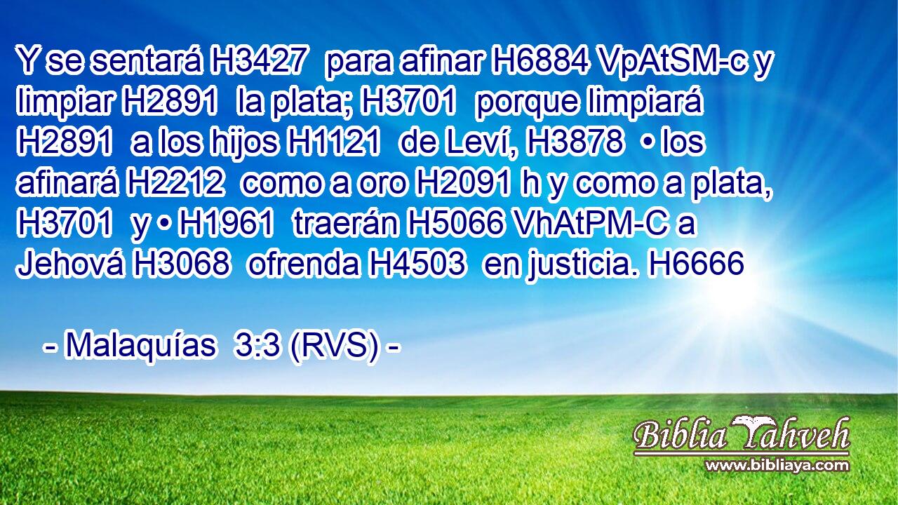Y se sentará H3427  para afinar H6884 VpAtSM-c y limpiar H2891  la plata; H3701  porque limpiará H2891  a los hijos H1121  de Leví, H3878  • los afinará H2212  como a oro H2091 h y como a plata, H3701  y • H1961  traerán H5066 VhAtPM-C a Jehová H3068  ofrenda H4503  en justicia. H6666  