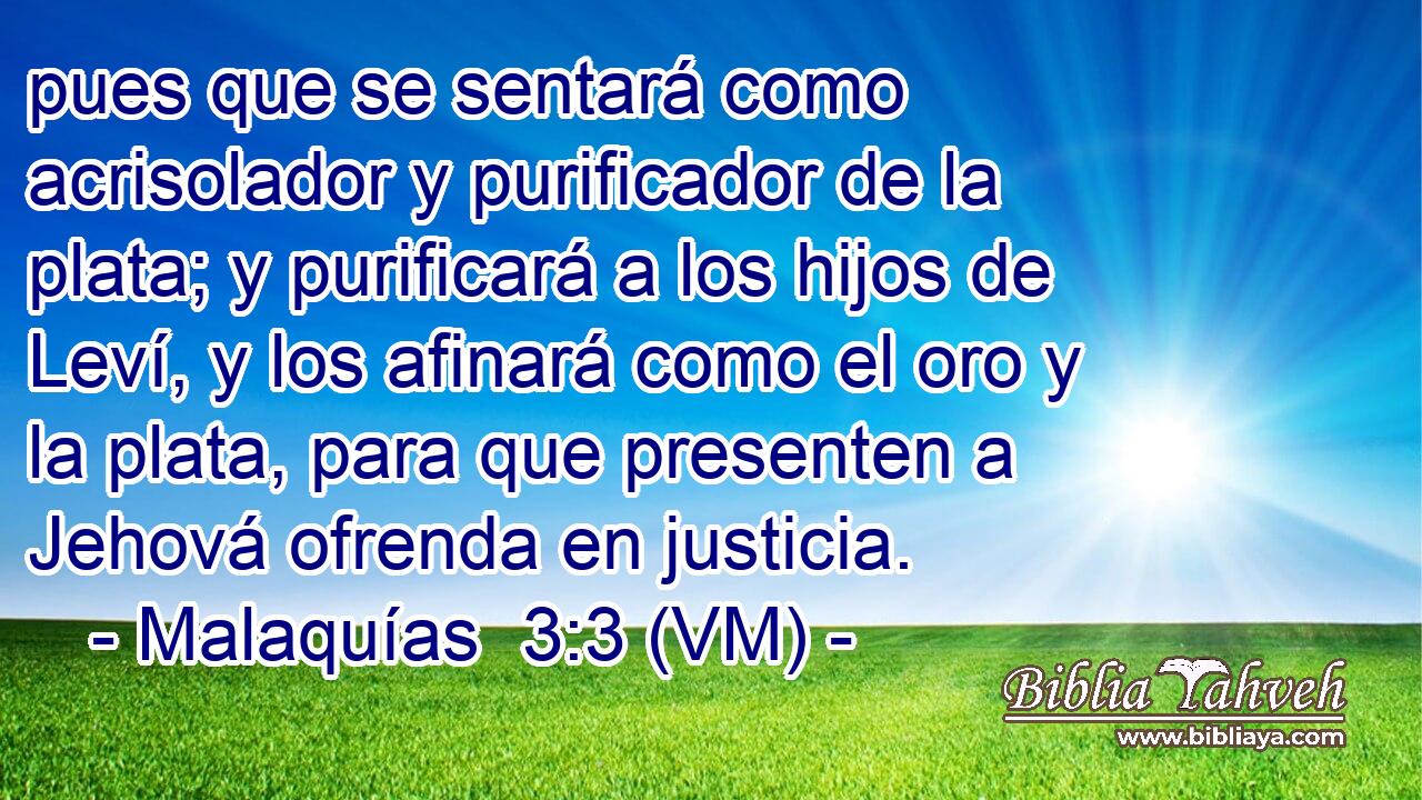  pues que se sentará como acrisolador y purificador de la plata; y purificará a los hijos de Leví, y los afinará como el oro y la plata, para que presenten a Jehová ofrenda en justicia. 
