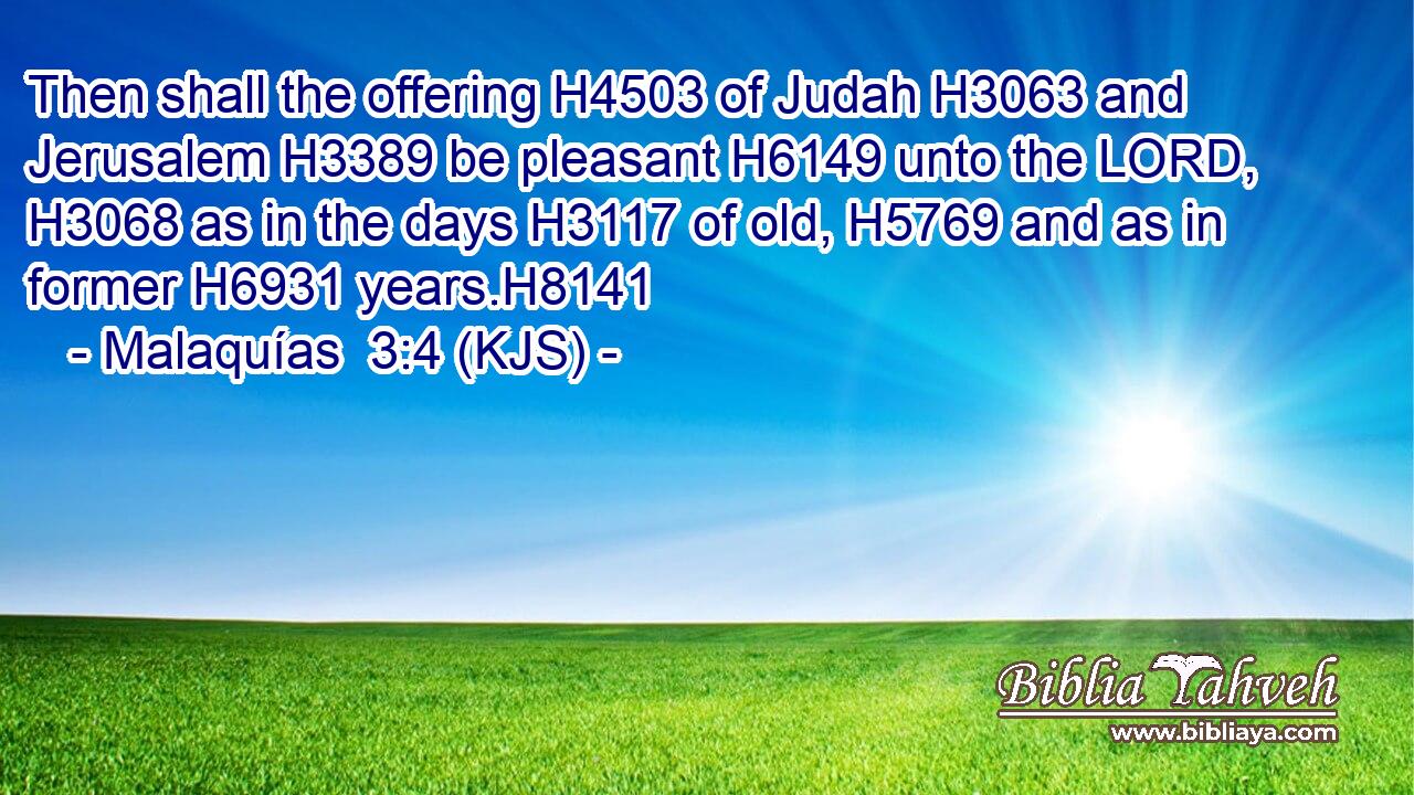 Then shall the offering H4503 of Judah H3063 and Jerusalem H3389 be pleasant H6149 unto the LORD, H3068 as in the days H3117 of old, H5769 and as in former H6931 years.H8141
