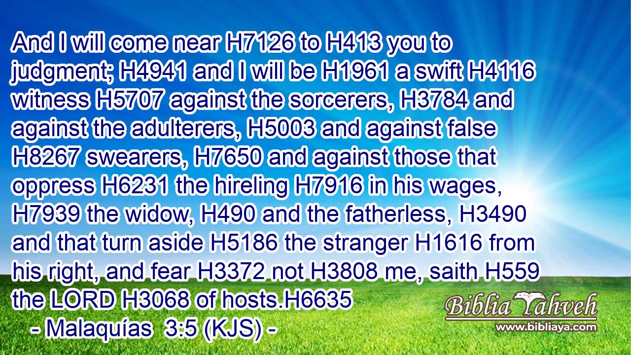 And I will come near H7126 to H413 you to judgment; H4941 and I will be H1961 a swift H4116 witness H5707 against the sorcerers, H3784 and against the adulterers, H5003 and against false H8267 swearers, H7650 and against those that oppress H6231 the hireling H7916 in his wages, H7939 the widow, H490 and the fatherless, H3490 and that turn aside H5186 the stranger H1616 from his right, and fear H3372 not H3808 me, saith H559 the LORD H3068 of hosts.H6635