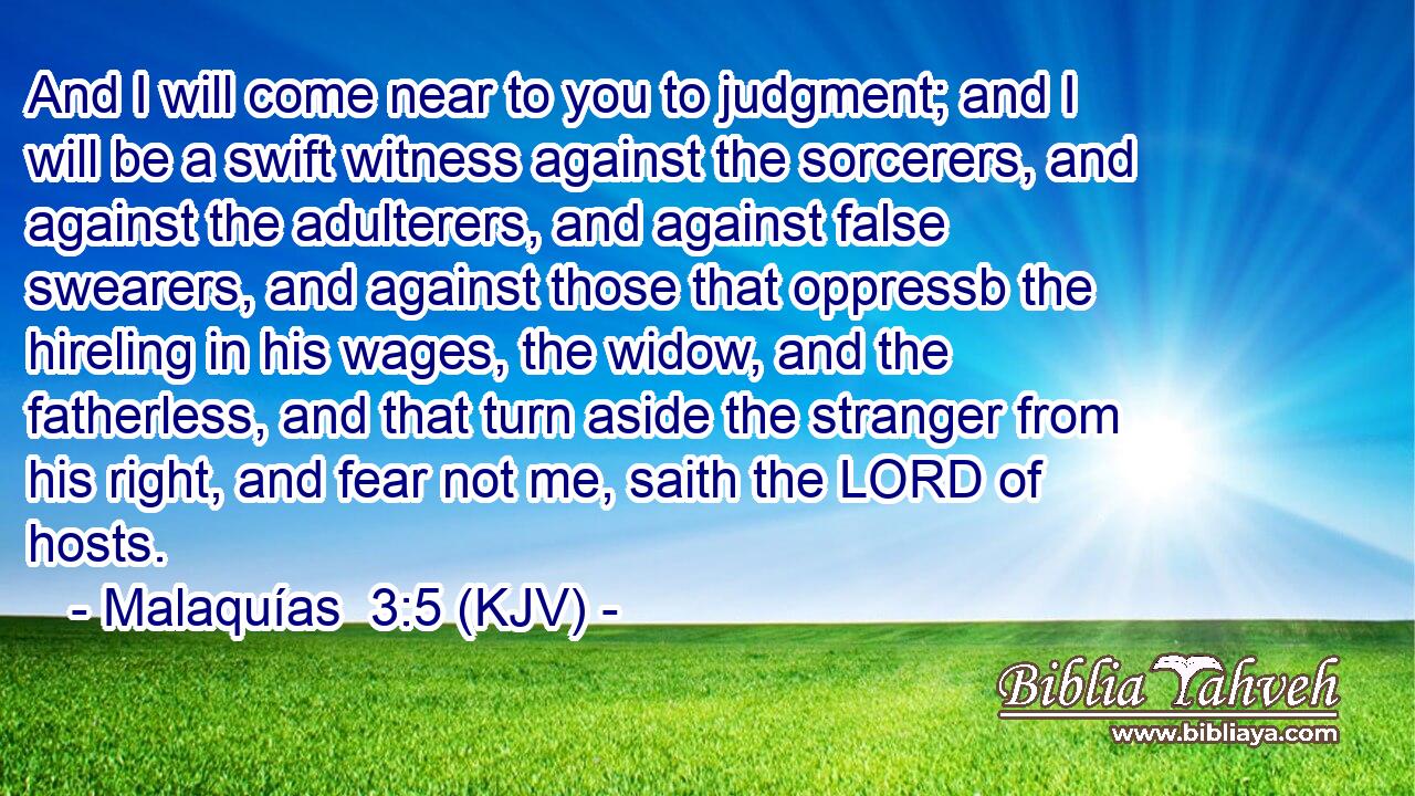 And I will come near to you to judgment; and I will be a swift witness against the sorcerers, and against the adulterers, and against false swearers, and against those that oppressb the hireling in his wages, the widow, and the fatherless, and that turn aside the stranger from his right, and fear not me, saith the LORD of hosts.