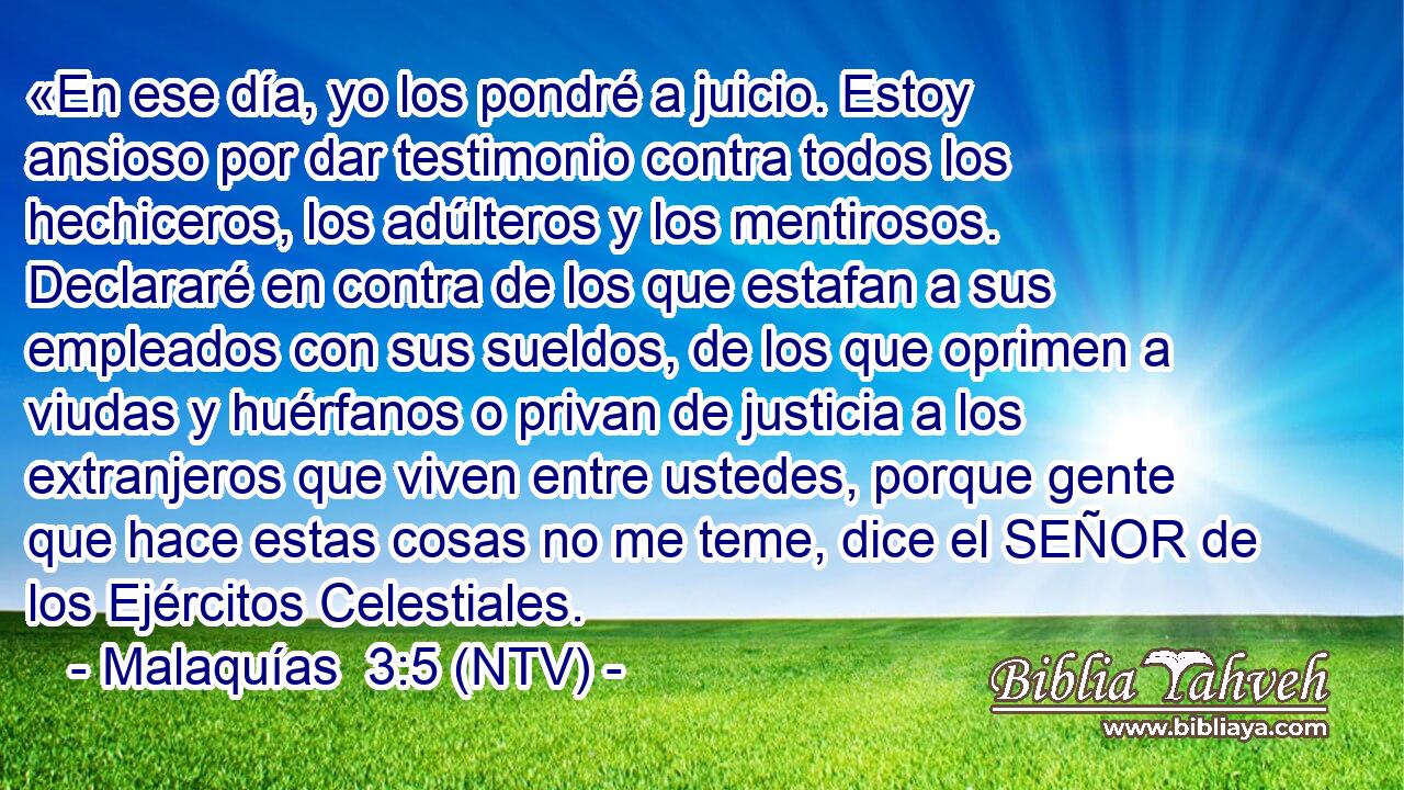 «En ese día, yo los pondré a juicio. Estoy ansioso por dar testimonio contra todos los hechiceros, los adúlteros y los mentirosos. Declararé en contra de los que estafan a sus empleados con sus sueldos, de los que oprimen a viudas y huérfanos o privan de justicia a los extranjeros que viven entre ustedes, porque gente que hace estas cosas no me teme, dice el SEÑOR de los Ejércitos Celestiales.