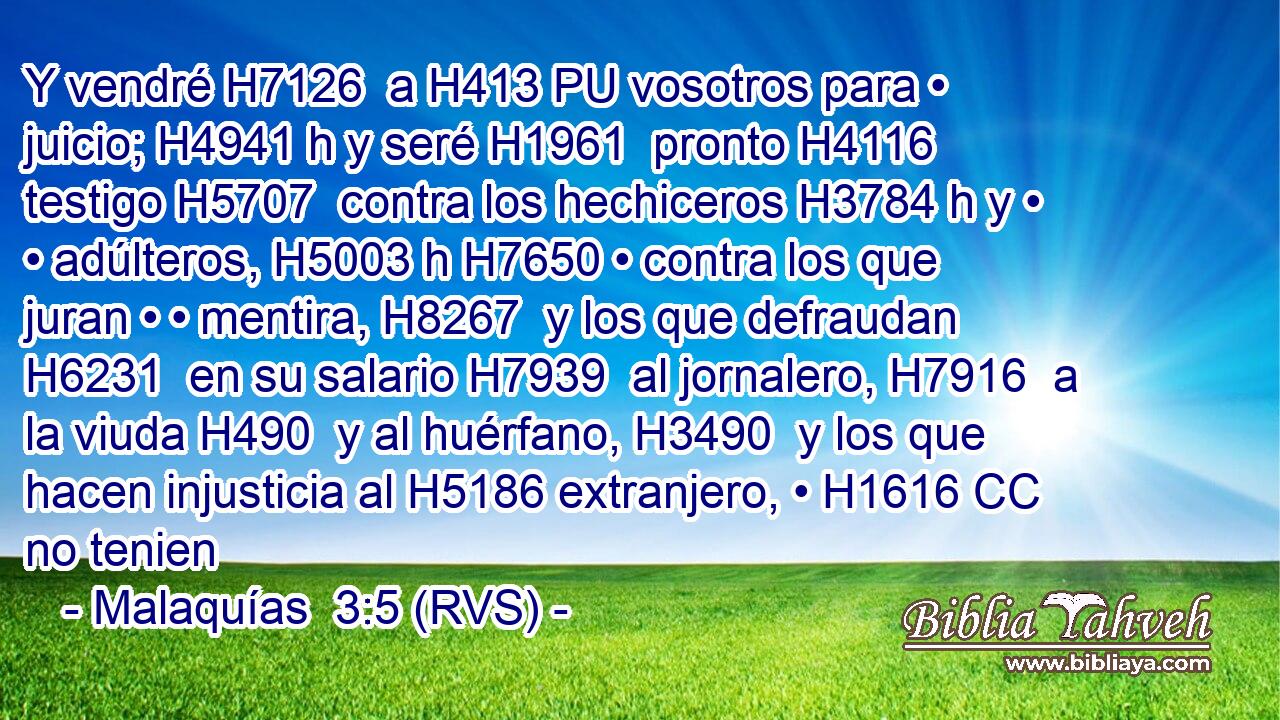 Y vendré H7126  a H413 PU vosotros para • juicio; H4941 h y seré H1961  pronto H4116  testigo H5707  contra los hechiceros H3784 h y • • adúlteros, H5003 h H7650 • contra los que juran • • mentira, H8267  y los que defraudan H6231  en su salario H7939  al jornalero, H7916  a la viuda H490  y al huérfano, H3490  y los que hacen injusticia al H5186 extranjero, • H1616 CC no tenien