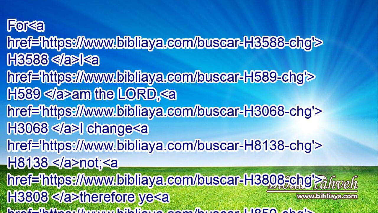 For H3588 I H589 am the LORD, H3068 I change H8138 not; H3808 therefore ye H859 sons H1121 of Jacob H3290 are not H3808 consumed.H3615