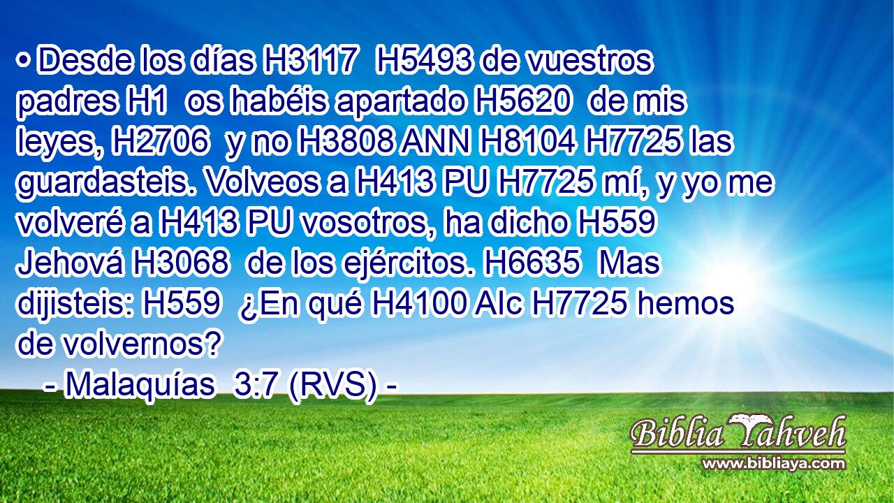 • Desde los días H3117  H5493 de vuestros padres H1  os habéis apartado H5620  de mis leyes, H2706  y no H3808 ANN H8104 H7725 las guardasteis. Volveos a H413 PU H7725 mí, y yo me volveré a H413 PU vosotros, ha dicho H559  Jehová H3068  de los ejércitos. H6635  Mas dijisteis: H559  ¿En qué H4100 AIc H7725 hemos de volvernos? 